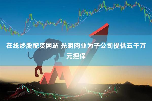 在线炒股配资网站 光明肉业为子公司提供五千万元担保