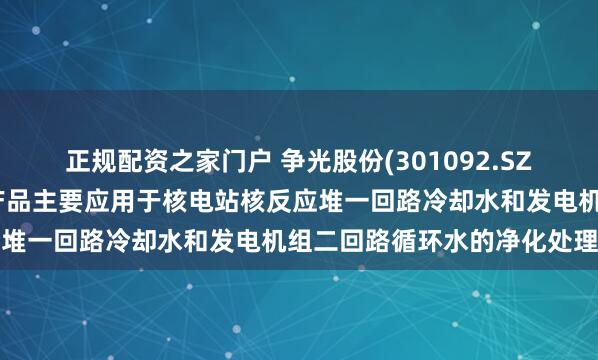 正规配资之家门户 争光股份(301092.SZ)：在核工业领域，公司产品主要应用于核电站核反应堆一回路冷却水和发电机组二回路循环水的净化处理等