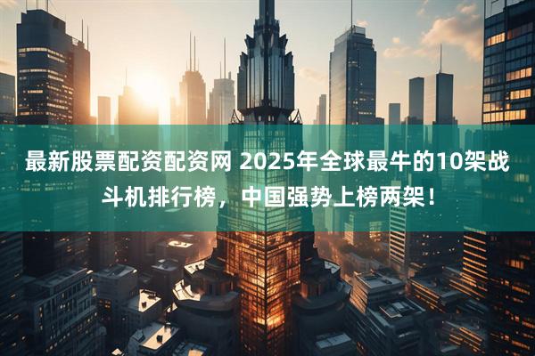最新股票配资配资网 2025年全球最牛的10架战斗机排行榜，中国强势上榜两架！