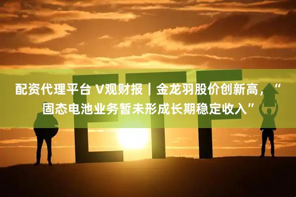 配资代理平台 V观财报｜金龙羽股价创新高，“固态电池业务暂未形成长期稳定收入”