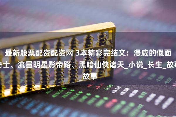 最新股票配资配资网 3本精彩完结文：漫威的假面骑士、流量明星影帝路、黑暗仙侠诸天_小说_长生_故事