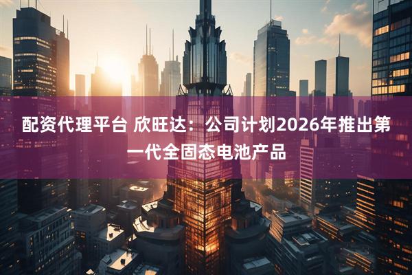 配资代理平台 欣旺达：公司计划2026年推出第一代全固态电池产品