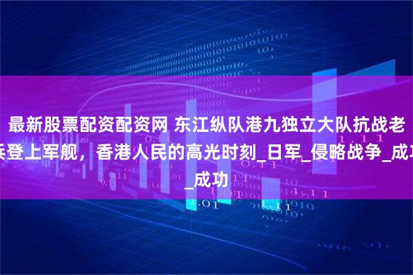 最新股票配资配资网 东江纵队港九独立大队抗战老兵登上军舰,香港人民的高光时刻_日军_侵略战争_成功