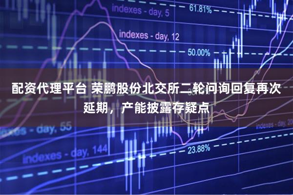 配资代理平台 荣鹏股份北交所二轮问询回复再次延期，产能披露存疑点