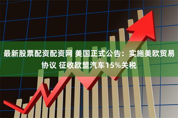 最新股票配资配资网 美国正式公告：实施美欧贸易协议 征收欧盟汽车15%关税