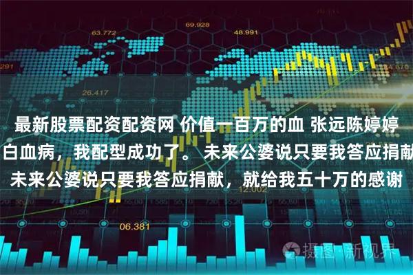 最新股票配资配资网 价值一百万的血 张远陈婷婷陆琪 男朋友的姐姐得了白血病，我配型成功了。 未来公婆说只要我答应捐献，就给我五十万的感谢
