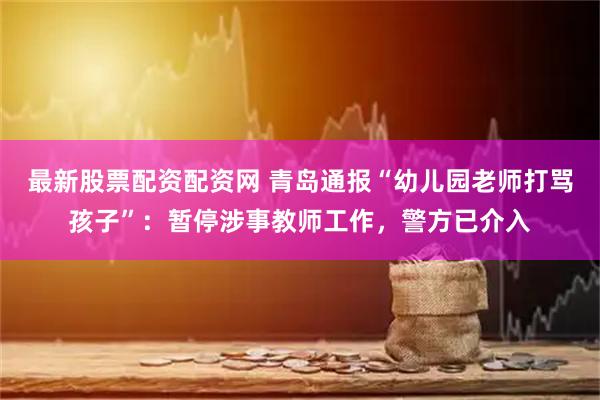 最新股票配资配资网 青岛通报“幼儿园老师打骂孩子”：暂停涉事教师工作，警方已介入
