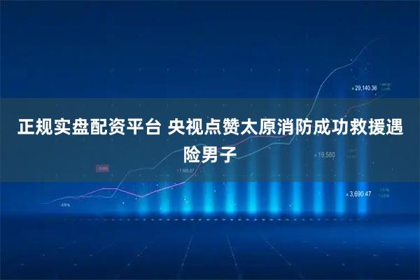 正规实盘配资平台 央视点赞太原消防成功救援遇险男子